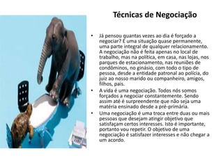 • Já pensou quantas vezes ao dia é forçado a
negociar? É uma situação quase permanente,
uma parte integral de qualquer relacionamento.
A negociação não é feita apenas no local de
trabalho, mas na política, em casa, nas lojas, nos
parques de estacionamento, nas reuniões de
condôminos, no ginásio, com todo o tipo de
pessoa, desde a entidade patronal ao polícia, do
juiz ao nosso marido ou companheiro, amigos,
filhos, pais.
• A vida é uma negociação. Todos nós somos
forçados a negociar constantemente. Sendo
assim até é surpreendente que não seja uma
matéria ensinado desde a pré-primária.
• Uma negociação é uma troca entre duas ou mais
pessoas que desejam atingir objetivo que
satisfaçam certos interesses. Isto é importante,
portanto vou repetir. O objetivo de uma
negociação é satisfazer interesses e não chegar a
um acordo.
Técnicas de Negociação
 