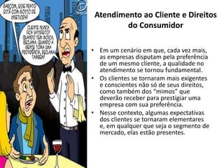 • Em um cenário em que, cada vez mais,
as empresas disputam pela preferência
de um mesmo cliente, a qualidade no
atendimento se tornou fundamental.
• Os clientes se tornaram mais exigentes
e conscientes não só de seus direitos,
como também dos “mimos” que
deverão receber para prestigiar uma
empresa com sua preferência.
• Nesse contexto, algumas expectativas
dos clientes se tornaram elementares
e, em qualquer que seja o segmento de
mercado, elas estão presentes.
Atendimento ao Cliente e Direitos
do Consumidor
 