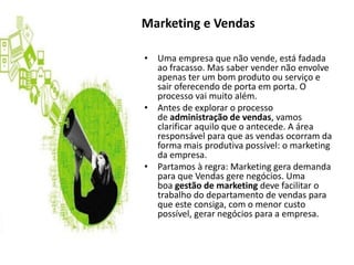 • Uma empresa que não vende, está fadada
ao fracasso. Mas saber vender não envolve
apenas ter um bom produto ou serviço e
sair oferecendo de porta em porta. O
processo vai muito além.
• Antes de explorar o processo
de administração de vendas, vamos
clarificar aquilo que o antecede. A área
responsável para que as vendas ocorram da
forma mais produtiva possível: o marketing
da empresa.
• Partamos à regra: Marketing gera demanda
para que Vendas gere negócios. Uma
boa gestão de marketing deve facilitar o
trabalho do departamento de vendas para
que este consiga, com o menor custo
possível, gerar negócios para a empresa.
Marketing e Vendas
 