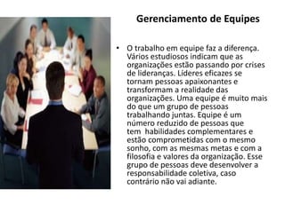 • O trabalho em equipe faz a diferença.
Vários estudiosos indicam que as
organizações estão passando por crises
de lideranças. Líderes eficazes se
tornam pessoas apaixonantes e
transformam a realidade das
organizações. Uma equipe é muito mais
do que um grupo de pessoas
trabalhando juntas. Equipe é um
número reduzido de pessoas que
tem habilidades complementares e
estão comprometidas com o mesmo
sonho, com as mesmas metas e com a
filosofia e valores da organização. Esse
grupo de pessoas deve desenvolver a
responsabilidade coletiva, caso
contrário não vai adiante.
Gerenciamento de Equipes
 