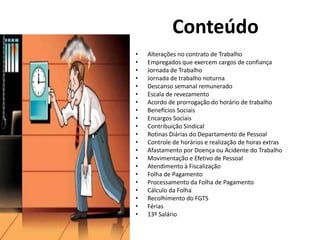 • Alterações no contrato de Trabalho
• Empregados que exercem cargos de confiança
• Jornada de Trabalho
• Jornada de trabalho noturna
• Descanso semanal remunerado
• Escala de revezamento
• Acordo de prorrogação do horário de trabalho
• Benefícios Sociais
• Encargos Sociais
• Contribuição Sindical
• Rotinas Diárias do Departamento de Pessoal
• Controle de horários e realização de horas extras
• Afastamento por Doença ou Acidente do Trabalho
• Movimentação e Efetivo de Pessoal
• Atendimento à Fiscalização
• Folha de Pagamento
• Processamento da Folha de Pagamento
• Cálculo da Folha
• Recolhimento do FGTS
• Férias
• 13º Salário
Conteúdo
 