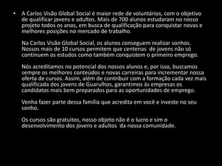 • A Carlos Visão Global Social é maior rede de voluntários, com o objetivo
de qualificar jovens e adultos. Mais de 700 alunos estudaram no nosso
projeto todos os anos, em busca de qualificação para conquistar novas e
melhores posições no mercado de trabalho.
Na Carlos Visão Global Social, os alunos conseguem realizar sonhos.
Nossos mais de 10 cursos permitem que centenas de jovens não só
continuem os estudos como também conquistem o primeiro emprego.
Nós acreditamos no potencial dos nossos alunos e, por isso, buscamos
sempre os melhores conteúdos e novas carreiras para incrementar nossa
oferta de cursos. Assim, além de contribuir com a formação cada vez mais
qualificada dos jovens de Guarulhos, garantimos às empresas os
candidatos mais bem preparados para as oportunidades de emprego.
Venha fazer parte dessa família que acredita em você e investe no seu
sonho.
Os cursos são gratuitos, nosso objeto não é o lucro e sim o
desenvolvimento dos jovens e adultos da nossa comunidade.
 