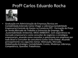 Profº Carlos Eduardo Rocha
• Graduação em Administração de Empresas,Técnico em
Contabilidade,Extensão Como Chegar a Liderança,Contabilidade
Empresarial,Controle de Gastos no Comércio,FPV - Formação do Preço
de Venda,Mercado de Trabalho e Entrevista de Emprego, RH
,Sustentabilidade Ambiental, MEIO AMBIENTE. Com experiência no
mercado empresarial e como consultor de negócios e estratégias
empresariais, atuando como consultor e palestrante em empresas por
todo Brasil e Consultor da consultoria Carlos Visão Global. Atuando
principalmente nos seguintes temas: Motivação, Mercado,
Globalização,Estratégia; Contabilidade; Custos, Mudança; Liderança,
Competência, Questões Trabalhistas.
 