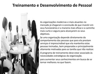 • As organizações modernas e mais atuantes no
mercado já chegaram à conclusão de que investir em
seus funcionários é a maneira mais eficaz e o caminho
mais curto e seguro para alcançarem os seus
objetivos.
• Se uma organização depende diretamente do
comportamento das pessoas que para ela prestam
serviços é imprescindível que ela mantenha estas
pessoas treinadas, bem preparadas e principalmente
altamente motivadas para as tarefas que irão realizar.
• O programa de treinamento deve estar associado às
necessidades estratégicas da organização.
• para aumentar seus conhecimentos em busca de se
tornar melhores no que fazem.
Treinamento e Desenvolvimento de Pessoal
 