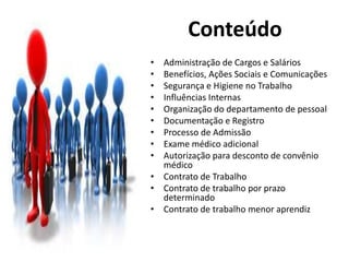 • Administração de Cargos e Salários
• Benefícios, Ações Sociais e Comunicações
• Segurança e Higiene no Trabalho
• Influências Internas
• Organização do departamento de pessoal
• Documentação e Registro
• Processo de Admissão
• Exame médico adicional
• Autorização para desconto de convênio
médico
• Contrato de Trabalho
• Contrato de trabalho por prazo
determinado
• Contrato de trabalho menor aprendiz
Conteúdo
 