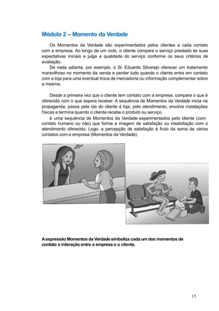 Módulo 2 – Momento da Verdade
Os Momentos da Verdade são experimentados pelos clientes a cada contato
com a empresa. Ao longo de um ciclo, o cliente compara o serviço prestado às suas
expectativas iniciais e julga a qualidade do serviço conforme os seus critérios de
avaliação.
De nada adianta, por exemplo, o Sr. Eduardo Silvarejo oferecer um tratamento
maravilhoso no momento da venda e perder tudo quando o cliente entra em contato
com a loja para uma eventual troca de mercadoria ou informação complementar sobre
a mesma.
Desde a primeira vez que o cliente tem contato com a empresa, compara o que é
oferecido com o que espera receber. A sequência de Momentos da Verdade inicia na
propaganda, passa pela ida do cliente à loja, pelo atendimento, envolve instalações
físicas e termina quando o cliente recebe o produto ou serviço.
é uma sequência de Momentos da Verdade experimentados pelo cliente (com
contato humano ou não) que forma a imagem de satisfação ou insatisfação com o
atendimento oferecido. Logo, a percepção de satisfação é fruto da soma de vários
contatos com a empresa (Momentos da Verdade).
Aexpressão Momentos da Verdade simboliza cada um dos momentos de
contato e interação entre a empresa e o cliente.
15
 