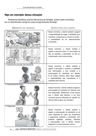 Curso Atendimento ao Cliente
Veja um exemplo dessa situação
Tentaremos identificar quantos Momentos da Verdade podem estar envolvidos
em um atendimento na loja do nosso amigo Eduardo Silvarejo.
MOMENTO DA VERDADE
1. Estacionamento
2. Entrada na loja e percepção da estrutura física
3. Atendimento prestado pelo atendente
4. Fechamento da Venda
5. Pagamento
EXPECTATIVA DO CLIENTE
Nesse momento, o cliente avaliará e julgará
a disponibilidade de vagas, a facilidade para
manobrar, a segurança ou mesmo se existe
a possibilidade de um estacionamento
conveniado.
Nesse momento, o cliente avaliará e
julgará a estrutura física e a iluminação da
loja, as estantes, a decoração, se tem ar-
condicionado, entre outros pontos.
Nesse momento, o cliente avaliará e
julgará a educação, a cortesia, a qualidade
das informações, a boa vontade e a
preocupação do atendente em atendê-
lo da melhor maneira. Além disso, julgará
a disponibilidade das mercadorias e a
qualidade das mesmas.
Nesse momento, o cliente avaliará e julgará a
preocupação do vendedor em oferecer uma
boa negociação, destacando a boa compra
que o cliente está fazendo. é um bom
momento para ser oferecido um “agrado” ao
cliente (café ou água, por exemplo).
Nesse momento, o cliente avaliará e
julgará a preocupação do atendente ou do
caixa (depende do caso) em encaminhar
o pagamento conforme o combinado, com
bastante agilidade, presteza, interesse
e preocupação com o cliente, sempre
elogiando a compra feita pelo mesmo.
16 Conteúdo – TratarBem ou Atender Bem? Módulo 2 – Momento da Verdade
 