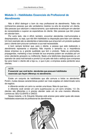 Curso Atendimento ao Cliente
Módulo 3 – Habilidades Essenciais do Profissional de
Atendimento
Não é difícil distinguir o bom do mau profissional de atendimento. Todos nós
conhecemos pessoas que são verdadeiros mestres na arte de encantar um cliente.
São pessoas que valorizam o relacionamento, que realmente se esforçam em atender
às necessidades e superar as expectativas do cliente. São pessoas que têm prazer
em atender bem.
Por outro lado, não é difícil, também, encontrar atendentes mal-humorados e
despreparados, ou seja, que não têm habilidade ou disposição para lidar com clientes.
Um bom exemplo são os atendentes e balconistas que empurram um produto qualquer
para o cliente sem procurar conhecer a sua real necessidade.
é bom sempre lembrar que, para o cliente, a pessoa que está realizando o
atendimento representa a empresa. Não importa o tamanho ou a importância
dessa empresa ou a grande qualidade que tem o produto. Todas as promoções,
propagandas, marketing e boa vontade de sua empresa podem ser anuladas por um
único atendente grosseiro ou indiferente. Basta uma telefonista despreparada ou um
operador de caixa mal treinado e pronto! Lá vai pelo ralo todo o esforço que a empresa
faz para trazer o cliente até a loja ou, o que é pior, a empresa acaba perdendo seus
clientes.
NOTA
É essencial que você tenha atendentes que possuam habilidades
essenciais que façam diferença no atendimento.
Existe um conjunto de habilidades que são comuns a todos os atendentes.
Porém, muitas dessas características podem ser mais exigidas em determinado ramo
de negócio.
é diferente vender um carro ou vender uma blusa. Mais do que isso...
é diferente você vender um carro superluxuoso ou um carro simples, 1.0. Os
clientes são diferentes e é preciso atender cada um de uma maneira diferente.
Lembre-se: SEU CLIENTE é ÚNICO.
Nesse instante, o Sr. Eduardo Silvarejo está ansioso para saber quais são essas
habilidades essenciais do profissional de atendimento.
18
 