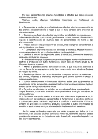 Por isso, apresentaremos algumas habilidades e atitudes que estão presentes
nos bons atendentes.
Vejamos, então, algumas Habilidades Essenciais do Profissional de
Atendimento:
1 – Desenvolver a confiança e a fidelidade dos clientes: atender às necessidades
dos clientes progressivamente e fazer o que é mais sensato para preservar os
interesses destes.
2 – Colocar-se no lugar dos clientes: demonstrar sensibilidade em relação aos
problemas dos clientes; preocupar-se genuinamente com os mesmos, demonstrando
respeito e reconhecendo os diversos tipos de personalidade de forma a agir
adequadamente.
3 – Prestar atenção: não apenas ouvir os clientes, mas esforçar-se para entender o
real significado do que dizem.
4 – Demonstrar empenho pessoal: ser atencioso e prestativo. Mostrar interesse
no autodesenvolvimento, ser confiante e independente no trabalho.
5 – Dominar a tensão: ser organizado, calmo e construtivo. Demonstrar tolerância,
paciência e controlar as emoções.
6–Trabalharemequipe:cooperarcomosoutroscolegasemanterrelacionamentos
positivos e produtivos com outros funcionários, sejam estes do mesmo grupo ou de
diferentes áreas da empresa.
7 – Manter o profissionalismo: apresentar-se bem, o que inclui boa aparência e
zelo na forma de se apresentar e vestir, bem como manter uma atitude profissional
em relação ao cliente.
8 – Resolver problemas: ser capaz de resolver uma gama variada de problemas
dos clientes, coletando e analisando informações para discutir soluções e chegar à
mais adequada delas.
9 – Aplicar conhecimentos e habilidades técnicas: saber usar equipamentos de
tecnologia de ponta, ferramentas e quaisquer outros recursos disponíveis que facilitem
a oferta de um serviço mais rápido e eficaz.
10 – Organizar as atividades de trabalho: ter um método eficiente e ordenado de
cumprir as tarefas, o que inclui a decisão sobre prioridades e a solução simultânea de
vários problemas.
11 – Ter conhecimento do produto e do mercado: não menos importante e muito
relacionado com as habilidades apresentadas. é fundamental o atendente conhecer
o produto para poder transmitir segurança e qualificar o atendimento. Conhecer,
também, os principais concorrentes, produtos substitutos e outras informações de
assistência técnica ou de serviços pós-venda são fundamentais ao atendente.
Ao ler essas habilidades essenciais que estão presentes em todos os bons
atendentes, o Sr. Eduardo Silvarejo começou a refletir se, realmente, algumas dessas
questões não estavam sendo deixadas de lado. A conclusão a que ele chegou foi que
isso estava acontecendo.
Conteúdo – Tratar Bem ou Atender Bem? Módulo 3 – Habilidades Essenciais do Profissional de Atendimento 19
 