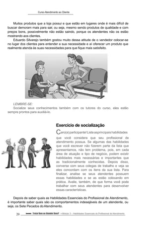 Curso Atendimento ao Cliente
Muitos produtos que a loja possui e que estão em lugares onde é mais difícil de
buscar demoram mais para sair, ou seja, mesmo sendo produtos de qualidade e com
preços bons, possivelmente não estão saindo, porque os atendentes não os estão
mostrando aos clientes.
Eduardo Silvarejo também gostou muito dessa atitude de o vendedor colocar-se
no lugar dos clientes para entender a sua necessidade e aí oferecer um produto que
realmente atenda às suas necessidades para que fique mais satisfeito.
LEMBRE-SE:
Socialize seus conhecimentos também com os tutores do curso, eles estão
sempre prontos para auxiliá-lo.
Exercício de socialização
Caro(a)participante!Listeasprincipaishabilidades
que você considera que seu profissional de
atendimento possua. Se algumas das habilidades
que você escrever não fizerem parte da lista que
apresentamos, não tem problema, pois, em cada
área de atuação e tipo de negócio, podem existir
habilidades mais necessárias e importantes que
as tradicionalmente conhecidas. Depois disso,
converse com seus colegas de trabalho e veja se
eles concordam com os itens da sua lista. Para
finalizar, analise se seus atendentes possuem
essas habilidades e se as estão colocando em
prática. Avalie, também, de que forma você pode
trabalhar com seus atendentes para desenvolver
essas características.
Depois de saber quais as Habilidades Essenciais do Profissional de Atendimento,
é importante saber quais são os comportamentos indesejáveis de um atendente, ou
seja, os Sete Pecados doAtendimento.
20 Conteúdo – Tratar Bem ou Atender Bem? Módulo 3 – Habilidades Essenciais do Profissional de Atendimento
 