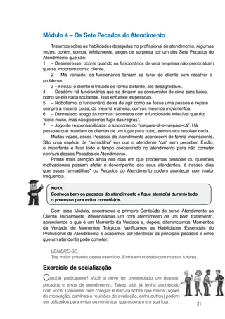 Módulo 4 – Os Sete Pecados do Atendimento
Tratamos sobre as habilidades desejadas no profissional de atendimento. Algumas
vezes, porém, somos, infelizmente, pegos de surpresa por um dos Sete Pecados do
Atendimento que são:
1 – Desinteresse: ocorre quando os funcionários de uma empresa não demonstram
que se importam com o cliente.
2 – Má vontade: os funcionários tentam se livrar do cliente sem resolver o
problema.
3 – Frieza: o cliente é tratado de forma distante, até desagradável.
4 – Desdém: há funcionários que se dirigem ao consumidor de cima para baixo,
como se ele nada soubesse. Isso enfurece as pessoas.
5 – Robotismo: o funcionário deixa de agir como se fosse uma pessoa e repete
sempre a mesma coisa, da mesma maneira, com os mesmos movimentos.
6 – Demasiado apego às normas: acontece com o funcionário inflexível que diz
“sinto muito, mas não podemos fugir das regras”.
7 – Jogo de responsabilidade: a síndrome do “vai-para-lá-e-vai-para-cá”. Há
pessoas que mandam os clientes de um lugar para outro, sem nunca resolver nada.
Muitas vezes, esses Pecados de Atendimento acontecem de forma inconsciente.
São uma espécie de “armadilha” em que o atendente “cai” sem perceber. Então,
o importante é ficar todo o tempo concentrado no atendimento para não cometer
nenhum desses Pecados do Atendimento.
Preste mais atenção ainda nos dias em que problemas pessoais ou questões
motivacionais possam afetar o desempenho dos seus atendentes. é nesses dias
que essas “armadilhas” ou Pecados do Atendimento podem acontecer com maior
frequência.
NOTA
Conheça bem os pecados do atendimento e fique atento(a) durante todo
o processo para evitar cometê-los.
Com esse Módulo, encerramos o primeiro Conteúdo do curso Atendimento ao
Cliente. Inicialmente, diferenciamos um bom atendimento de um bom tratamento,
aprendemos o que é um Momento da Verdade e, depois, diferenciamos Momentos
da Verdade de Momentos Trágicos. Verificamos as Habilidades Essenciais do
Profissional de Atendimento e acabamos por identificar os principais pecados e erros
que um atendente pode cometer.
LEMBRE-SE:
Tire maior proveito desse exercício. Entre em contato com nossos tutores.
Exercício de socialização
Caro(a) participante! Você já deve ter presenciado um desses
pecados e erros de atendimento. Talvez, até, já tenha acontecido
com você. Converse com colegas e discuta sobre que meios (ações
de motivação, cartilhas e reuniões de avaliação, entre outros) podem
ser utilizados para evitar ou minimizar que ocorram em sua loja. 21
 