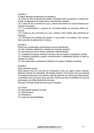 Questão 3
A melhor definição de Momento da Verdade é:
( A ) Cada um dos momentos de contato e interação entre a empresa e o cliente que
auxilia no julgamento do cliente sobre o atendimento recebido.
( B ) Cada um dos momentos em que o cliente está dentro da nossa empresa para
comprar um produto.
( C ) é exclusivamente o conjunto de momentos ligados ao processo efetivo de
compra.
( D ) Cada um dos momentos em que o cliente é bem tratado pelo atendente da
empresa.
( E ) Momentos da Verdade não existem. O que existe é um esforço, nem sempre
bem-sucedido, de atender bem o cliente.
Questão 4
Podem ser consideradas características de bons atendentes:
( A ) Ser confiante, desdenhar o cliente e ter empenho pessoal.
( B ) Ser atencioso com o cliente, confiante e desinteressado.
( C ) Trabalhar em equipe, dominar a tensão e não se colocar na posição do cliente.
( D ) Resolver problemas, possuir conhecimentos e habilidades técnicas e tratar os
clientes com frieza.
( E ) Ser organizado e profissional, trabalhar em equipe e fidelizar os clientes.
Questão 5
Veja a situação a seguir:
Dona Marisa entra em uma loja de brinquedos e fica, por algum tempo, olhando
algumas bonecas em exposição. Ela deseja comprar uma boneca nova que aparece
na novela das oito para a sua netinha. Quando pergunta se a loja possui essa boneca,
a atendente, sem ao menos olhar para ela, informa que está na prateleira 5 e que ela
pode pegar e se dirigir diretamente ao caixa.
Assinale o Pecado de Atendimento que foi cometido:
( A ) Frieza.
( B ) Demasiado apego às normas.
( C ) Desinteresse.
( D ) Robotismo.
( E ) Jogo de responsabilidade.
GABARITO NAS PáGINAS 72 E 73 23
 