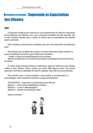 Curso Atendimento ao Cliente
IIntroduçãoao Conteúdo – Superando as Expectativas
dos Clientes
Olá!
O Segundo Conteúdo que veremos no curso Atendimento ao Cliente é Superando
as Expectativas dos Clientes, pois, com o mercado competitivo do jeito que está, não
é mais suficiente atender bem o cliente. É preciso que as expectativas dos clientes
sejam superadas.
Este Conteúdo proporcionará condições para que você desnvolva competências
para:
- Reconhecer que as ofertas de serviços e de itens adicionais podem interferir no
grau de satisfação do cliente e gerar diferencial competitivo.
- Avaliar o poder de competitividade de sua empresa.
- Apontaros aspectose os mecanismosque geramasatisfaçãoe/ou encantamento
do cliente.
O nosso amigo Eduardo Silvarejo implementou algumas melhorias para atender
melhor a seus clientes. Porém, parece que ainda “falta alguma coisa”. Ele precisa
aprender a fórmula da satisfação do cliente e agregar mais valor aos seus produtos.
Para estudar essa e outras questões e para facilitar a compreensão e a
aprendizagem, este Conteúdo foi dividido nos seguintes Módulos:
CONTEÚDO 2 – Superando as Expectativas dos Clientes
Módulo 1 – A Fórmula da Satisfação do Cliente
Módulo 2 – O que é ValorAgregado?
Módulo 3 – Quanto Custa Agregar Valor?
Vamos continuar?
24
 