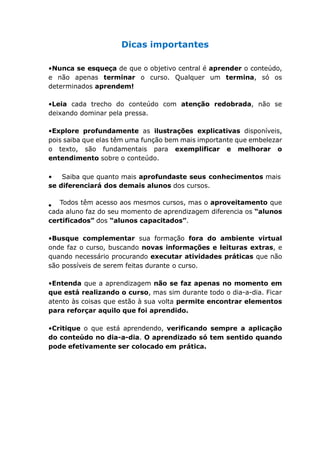 Dicas importantes
•Nunca se esqueça de que o objetivo central é aprender o conteúdo,
e não apenas terminar o curso. Qualquer um termina, só os
determinados aprendem!
•Leia cada trecho do conteúdo com atenção redobrada, não se
deixando dominar pela pressa.
•Explore profundamente as ilustrações explicativas disponíveis,
pois saiba que elas têm uma função bem mais importante que embelezar
o texto, são fundamentais para exemplificar e melhorar o
entendimento sobre o conteúdo.
• Saiba que quanto mais aprofundaste seus conhecimentos mais
se diferenciará dos demais alunos dos cursos.
Todos têm acesso aos mesmos cursos, mas o aproveitamento que
cada aluno faz do seu momento de aprendizagem diferencia os “alunos
certificados” dos “alunos capacitados”.
•Busque complementar sua formação fora do ambiente virtual
onde faz o curso, buscando novas informações e leituras extras, e
quando necessário procurando executar atividades práticas que não
são possíveis de serem feitas durante o curso.
•Entenda que a aprendizagem não se faz apenas no momento em
que está realizando o curso, mas sim durante todo o dia-a-dia. Ficar
atento às coisas que estão à sua volta permite encontrar elementos
para reforçar aquilo que foi aprendido.
•Critique o que está aprendendo, verificando sempre a aplicação
do conteúdo no dia-a-dia. O aprendizado só tem sentido quando
pode efetivamente ser colocado em prática.
 