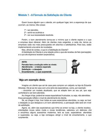 Módulo 1 - A Fórmula da Satisfação do Cliente
Quem busca alguém que o atenda, em qualquer lugar, tem a esperança de que
ocorram, ao menos, três coisas:
1º - ser atendido,
2º - sentir-se acolhido e
3º - ver sua necessidade resolvida.
Porém, o bom atendimento tornou-se o mínimo que o cliente espera e o que
a empresa deve oferecer. Além de clientes mais exigentes, a cada dia, temos as
empresas cada vez mais preocupadas em atraí-los e satisfazê-los. Para isso, estão
implementando uma série de novidades.
Mas, afinal de contas, o que é a Satisfação do Cliente?
A Satisfação do Cliente é uma relação entre o que ele recebeu de fato (percepção)
e o que ele esperava receber (expectativa).
NOTA:
Perceba bem a evolução entre os níveis:
Atendimento – o básico esperado
Satisfação – o desejado
Encantamento – o que surpreende
Veja um exemplo disto.
Imagine um cliente que sai de casa para comprar um calçado na loja do Eduardo
Silvarejo. Ele já sai de casa com uma série de expectativas, como, por exemplo:
- encontrar um modelo atualizado, que se adapte bem ao seu pé, que seja
confortável e ser bem atendido.
Ao chegar à loja, poderá ter essas expectativas frustradas, ou seja, não atendidas.
Essa percepção reflete o nível de atendimento do cliente.
Se, ao chegar à loja, tiver todas as suas expectativas atendidas, ou seja, se tiver
o desejado (o que desejava e um bom atendimento), a percepção dele será em nível
de satisfação.
Agora, se, além das expectativas que tinha ao entrar na loja, o cliente recebeu
orientações novas sobre moda e novas tendências, saboreou um delicioso chá
e encontrou alguns acessórios modernos, terá as suas expectativas atendidas
e superadas, ou seja, a loja conseguiu atingir o nível de encantamento, o que
surpreende.
25
 