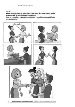 Curso Atendimento ao Cliente
NOTA:
Fique atento(a)! Quanto maior for a expectativa do cliente, menor será a
possibilidade de satisfação e encantamento.
Quanto menor for a expectativa, maior será a possibilidade de satisfação
e encantamento.
26 Conteúdo – Superando as Expectativasdos Clientes Módulo 1 – A Fórmula da Satisfação do Cliente
 