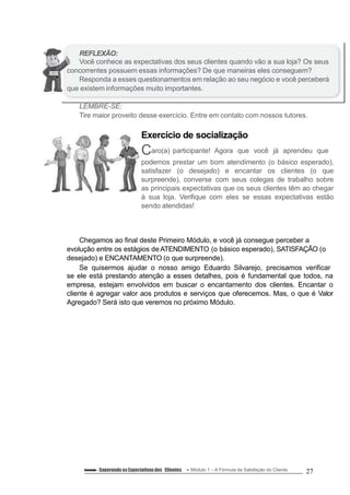 REFLEXÃO:
Você conhece as expectativas dos seus clientes quando vão a sua loja? Os seus
concorrentes possuem essas informações? De que maneiras eles conseguem?
Responda a esses questionamentos em relação ao seu negócio e você perceberá
que existem informações muito importantes.
LEMBRE-SE:
Tire maior proveito desse exercício. Entre em contato com nossos tutores.
Exercício de socialização
Caro(a) participante! Agora que você já aprendeu que
podemos prestar um bom atendimento (o básico esperado),
satisfazer (o desejado) e encantar os clientes (o que
surpreende), converse com seus colegas de trabalho sobre
as principais expectativas que os seus clientes têm ao chegar
à sua loja. Verifique com eles se essas expectativas estão
sendo atendidas!
Chegamos ao final deste Primeiro Módulo, e você já consegue perceber a
evolução entre os estágios de ATENDIMENTO (o básico esperado), SATISFAÇÃO (o
desejado) e ENCANTAMENTO (o que surpreende).
Se quisermos ajudar o nosso amigo Eduardo Silvarejo, precisamos verificar
se ele está prestando atenção a esses detalhes, pois é fundamental que todos, na
empresa, estejam envolvidos em buscar o encantamento dos clientes. Encantar o
cliente é agregar valor aos produtos e serviços que oferecemos. Mas, o que é Valor
Agregado? Será isto que veremos no próximo Módulo.
Conteúdo – Superando asExpectativasdos Clientes Módulo 1 – A Fórmula da Satisfação do Cliente 27
 