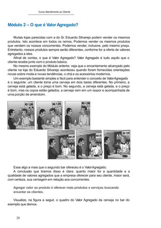 Curso Atendimento ao Cliente
Módulo 2 – O que é Valor Agregado?
Muitas lojas parecidas com a do Sr. Eduardo Silvarejo podem vender os mesmos
produtos. Isto acontece em todos os ramos. Podemos vender os mesmos produtos
que vendem os nossos concorrentes. Podemos vender, inclusive, pelo mesmo preço.
Entretanto, nossos produtos sempre serão diferentes, conforme for a oferta de valores
agregados a eles.
Afinal de contas, o que é Valor Agregado? Valor Agregado é tudo aquilo que o
cliente recebe junto com o produto básico.
No mesmo exemplo do Módulo anterior, veja que o encantamento alcançado pelo
cliente na loja do Eduardo Silvarejo aconteceu quando foram fornecidas orientações
novas sobre moda e novas tendências, o chá e os acessórios modernos.
Um exemplo bastante simples e fácil para entender o conceito de ValorAgregado
é o seguinte: um cliente toma uma cerveja em dois bares diferentes. No primeiro, a
cerveja está gelada, e o preço é bom. No segundo, a cerveja está gelada, e o preço
é bom, mas os copos estão gelados, a cerveja vem em um isopor e acompanhada de
uma porção de amendoim.
Esse algo a mais que o segundo bar ofereceu é o ValorAgregado.
A conclusão que tiramos disso é clara: quanto maior for a quantidade e a
qualidade de valores agregados que a empresa oferecer para seu cliente, maior será,
com certeza, sua vantagem em relação aos concorrentes.
Agregar valor ao produto é oferecer mais produtos e serviços buscando
encantar os clientes.
Visualize, na figura a seguir, o quadro do Valor Agregado da cerveja no bar do
exemplo que demos.
28
 