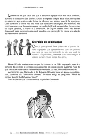 Curso Atendimento ao Cliente
Lembre-se de que cada vez que a empresa agrega valor aos seus produtos,
aumenta a expectativa dos clientes. Então, a empresa sempre deve estar preocupada
em oferecer algo mais e não deixar de oferecer um serviço que já foi agregado.
Caso contrário, o cliente não terá mais sua expectativa alcançada. Por exemplo, nas
próximas vezes que frequentar aquele bar, o cliente já terá a expectativa de encontrar
os copos gelados, o isopor e o amendoim. Se algum desses itens não estiver
disponível, essa expectativa não será atendida, e a percepção do cliente em relação
ao atendimento diminuirá.
Exercício de socialização
Caro(a) participante! Tente preencher o quadro de
Valor Agregado que apresentamos com um produto
que seja do seu conhecimento ou do seu local de
trabalho. Depois disso, converse com seus colegas e
veja se surgem novas ideias. Boa sorte.
Neste Módulo, conhecemos o que denominamos de Valor Agregado, que é o
conjunto de produtos e serviços que agregamos ao nosso produto buscando mais do
que satisfazer e atender às necessidades do cliente, ou seja, buscando encantá-lo.
Ao terminar este Conteúdo, o Sr. Eduardo Silvarejo ficou um pouco assustado,
pois, como ele diz, “tudo custa dinheiro”. O nosso amigo se perguntou: “Afinal de
contas, Quanto CustaAgregar Valor?”
Será sobre isto que conversaremos no próximo Conteúdo.
30 Conteúdo – Superando as Expectativasdos Clientes Módulo 2 – O que é Valor Agregado?
 