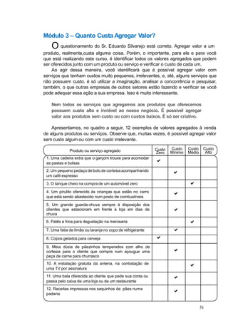 Produto ou serviço agregado
1. Uma cadeira extra que o garçom trouxe para acomodar
as pastas e bolsas
Custo
Zero

Custo
Mínimo
Custo
Médio
Custo
Alto
2. Um pequeno pedaço debolo de cortesiaacompanhando
um café expresso

3. O tanque cheio na compra de um automóvel zero 
4. Um pirulito oferecido às crianças que estão no carro
que está sendo abastecido num posto de combustíveis

5. Um grande guarda-chuva sempre à disposição dos
clientes que estacionam em frente à loja em dias de
chuva

6. Patês e frios para degustação na mercearia 
7. Uma fatia de limão ou laranja no copo de refrigerante 
8. Copos gelados para cerveja 
9. Meia dúzia de pãezinhos temperados com alho de
cortesia para o cliente que compra num açougue uma
peça de carne para churrasco

10. A instalação gratuita da antena, na contratação de
uma TV por assinatura

11. Uma bala oferecida ao cliente que pede sua conta ou
passa pelo caixa de uma loja ou de um restaurante

12. Receitas impressas nos saquinhos de pães numa
padaria

Módulo 3 – Quanto Custa Agregar Valor?
O questionamento do Sr. Eduardo Silvarejo está correto. Agregar valor a um
produto, realmente,custa alguma coisa. Porém, o importante, para ele e para você
que está realizando este curso, é identificar todos os valores agregados que podem
ser oferecidos junto com um produto ou serviço e verificar o custo de cada um.
Ao agir dessa maneira, você identificará que é possível agregar valor com
serviços que tenham custos muito pequenos, irrelevantes, e, até, alguns serviços que
não possuem custo. é só utilizar a imaginação, analisar a concorrência e pesquisar,
também, o que outras empresas de outros setores estão fazendo e verificar se você
pode adequar essa ação a sua empresa. Isso é muito interessante.
Nem todos os serviços que agregamos aos produtos que oferecemos
possuem custo alto e inviável ao nosso negócio. É possível agregar
valor aos produtos sem custo ou com custos baixos. É só ser criativo.
Apresentamos, no quadro a seguir, 12 exemplos de valores agregados à venda
de alguns produtos ou serviços. Observe que, muitas vezes, é possível agregar valor
sem custo algum ou com um custo irrelevante.
31
 