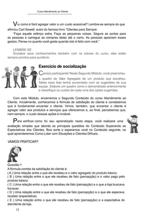 Curso Atendimento ao Cliente
Viu como é fácil agregar valor a um custo acessível? Lembre-se sempre do que
afirmou Carl Sewell, autor do famoso livro “Clientes para Sempre:
“Faça aquele esforço extra. Faça as pequenas coisas. Segure as portas para
as pessoas e carregue as compras delas até o carro. As pessoas apreciam esses
gestos. Pense no quanto você gosta quando isto é feito com você.”
LEMBRE-SE:
Socialize seus conhecimentos também com os tutores do curso, eles estão
sempre prontos para auxiliá-lo.
Exercício de socialização
Caro(a) participante! Neste Segundo Módulo, você preencheu
o quadro de Valor Agregado de um produto que escolheu.
Talvez essa lista tenha aumentado com as sugestões de sua
equipe. Elabore um quadro como o demonstrado anteriormente
e classifique os custos de cada uma das ações sugeridas.
Com este Módulo, encerramos o Segundo Conteúdo do curso Atendimento ao
Cliente. Inicialmente, conhecemos a fórmula de satisfação do cliente e constatamos
que é fundamental encantar o cliente. Vimos, também, que encantar o cliente é
agregar valor aos produtos e serviços que oferecemos e, ao final, percebemos que,
nem sempre, o custo dessas ações é inviável.
Para verificar como foi seu aprendizado nesta etapa, você realizará uma
avaliação simples que aborda as principais questões do Conteúdo Superando as
Expectativas dos Clientes. Boa sorte e esperamos você no Conteúdo seguinte, no
qual aprenderemos Como Lidar com Situações e Clientes Difíceis.
VAMOS PRATICAR?
Questão 1
A fórmula correta da satisfação do cliente é:
( A ) Uma relação entre o que ele recebeu e o valor agregado do produto básico.
( B ) Uma relação entre o que ele recebeu de fato (percepção) e o valor pago pelo
produto básico.
( C ) Uma relação entre o que ele recebeu de fato (percepção) e o que a loja buscava
fornecer.
( D ) Uma relação entre o que ele recebeu de fato (percepção) e o que ele esperava
receber (expectativa).
( E ) Uma relação entre o que ele recebeu de fato (percepção) e a expectativa do
atendente da loja.
32
 