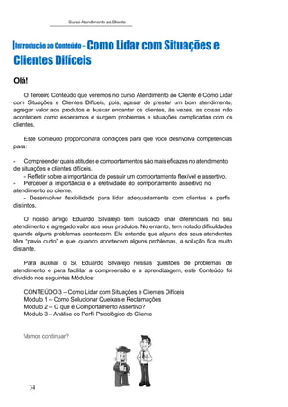 Curso Atendimento ao Cliente
IIntroduçãoao Conteúdo – Como Lidar com Situações e
Clientes Difíceis
Olá!
O Terceiro Conteúdo que veremos no curso Atendimento ao Cliente é Como Lidar
com Situações e Clientes Difíceis, pois, apesar de prestar um bom atendimento,
agregar valor aos produtos e buscar encantar os clientes, às vezes, as coisas não
acontecem como esperamos e surgem problemas e situações complicadas com os
clientes.
Este Conteúdo proporcionará condições para que você desnvolva competências
para:
- Compreenderquais atitudese comportamentos sãomais eficazesnoatendimento
de situações e clientes difíceis.
- Refletir sobre a importância de possuir um comportamento flexível e assertivo.
- Perceber a importância e a efetividade do comportamento assertivo no
atendimento ao cliente.
- Desenvolver flexibilidade para lidar adequadamente com clientes e perfis
distintos.
O nosso amigo Eduardo Silvarejo tem buscado criar diferenciais no seu
atendimento e agregado valor aos seus produtos. No entanto, tem notado dificuldades
quando alguns problemas acontecem. Ele entende que alguns dos seus atendentes
têm “pavio curto” e que, quando acontecem alguns problemas, a solução fica muito
distante.
Para auxiliar o Sr. Eduardo Silvarejo nessas questões de problemas de
atendimento e para facilitar a compreensão e a aprendizagem, este Conteúdo foi
dividido nos seguintes Módulos:
CONTEÚDO 3 – Como Lidar com Situações e Clientes Difíceis
Módulo 1 – Como Solucionar Queixas e Reclamações
Módulo 2 – O que é Comportamento Assertivo?
Módulo 3 – Análise do Perfil Psicológico do Cliente
Vamos continuar?
34
 