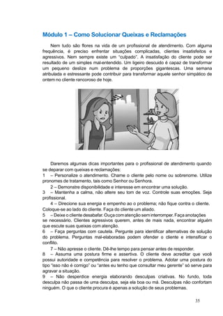 Módulo 1 – Como Solucionar Queixas e Reclamações
Nem tudo são flores na vida de um profissional de atendimento. Com alguma
frequência, é preciso enfrentar situações complicadas, clientes insatisfeitos e
agressivos. Nem sempre existe um “culpado”. A insatisfação do cliente pode ser
resultado de um simples mal-entendido. Um ligeiro descuido é capaz de transformar
um pequeno deslize num problema de proporções gigantescas. Uma semana
atribulada e estressante pode contribuir para transformar aquele senhor simpático de
ontem no cliente rancoroso de hoje.
Daremos algumas dicas importantes para o profissional de atendimento quando
se deparar com queixas e reclamações:
1 – Personalize o atendimento. Chame o cliente pelo nome ou sobrenome. Utilize
pronomes de tratamento, tais como Senhor ou Senhora.
2 – Demonstre disponibilidade e interesse em encontrar uma solução.
3 – Mantenha a calma, não altere seu tom de voz. Controle suas emoções. Seja
profissional.
4 – Direcione sua energia e empenho ao o problema; não fique contra o cliente.
Coloque-se ao lado do cliente. Faça do cliente um aliado.
5 – Deixe o cliente desabafar. Ouça comatenção seminterromper. Faça anotações
se necessário. Clientes agressivos querem, antes de mais nada, encontrar alguém
que escute suas queixas com atenção.
6 – Faça perguntas com cautela. Pergunte para identificar alternativas de solução
do problema. Perguntas mal-elaboradas podem ofender o cliente e intensificar o
conflito.
7 – Não apresse o cliente. Dê-lhe tempo para pensar antes de responder.
8 – Assuma uma postura firme e assertiva. O cliente deve acreditar que você
possui autoridade e competência para resolver o problema. Adotar uma postura do
tipo “isso não é comigo” ou “antes eu tenho que consultar meu gerente” só serve para
agravar a situação.
9 – Não desperdice energia elaborando desculpas criativas. No fundo, toda
desculpa não passa de uma desculpa, seja ela boa ou má. Desculpas não confortam
ninguém. O que o cliente procura é apenas a solução de seus problemas.
35
 