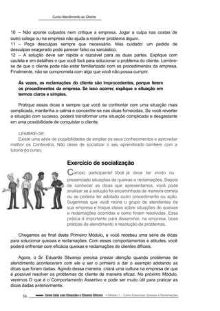 Curso Atendimento ao Cliente
10 – Não aponte culpados nem critique a empresa. Jogar a culpa nas costas de
outro colega ou na empresa não ajuda a resolver problema algum.
11 – Peça desculpas sempre que necessário. Mas cuidado: um pedido de
desculpas exagerado pode parecer falso ou sarcástico.
12 – A solução deve ser rápida e razoável para as duas partes. Explique com
cautela e em detalhes o que você fará para solucionar o problema do cliente. Lembre-
se de que o cliente pode não estar familiarizado com os procedimentos da empresa.
Finalmente, não se comprometa com algo que você não possa cumprir.
Às vezes, as reclamações do cliente são improcedentes, porque ferem
os procedimentos da empresa. Se isso ocorrer, explique a situação em
termos claros e simples.
Pratique essas dicas e sempre que você se confrontar com uma situação mais
complicada, mantenha a calma e concentre-se nas dicas fornecidas. Se você reverter
a situação com sucesso, poderá transformar uma situação complicada e desgastante
em uma possibilidade de conquistar o cliente.
LEMBRE-SE:
Existe uma série de possibilidades de ampliar os seus conhecimentos e aproveitar
melhor os Conteúdos. Não deixe de socializar o seu aprendizado também com a
tutoria do curso.
Exercício de socialização
Caro(a) participante! Você já deve ter vivido ou
presenciado situações de queixas e reclamações. Depois
de conhecer as dicas que apresentamos, você pode
analisar se a solução foi encaminhada de maneira correta
ou se poderia ter adotado outro procedimento ou ação.
Sugerimos que você reúna o grupo de atendentes de
sua empresa e troque ideias sobre situações de queixas
e reclamações ocorridas e como foram resolvidas. Essa
prática é importante para disseminar, na empresa, boas
práticas de atendimento e resolução de problemas.
Chegamos ao final deste Primeiro Módulo, e você recebeu uma série de dicas
para solucionar queixas e reclamações. Com esses comportamentos e atitudes, você
poderá enfrentar com eficácia queixas e reclamações de clientes difíceis.
Agora, o Sr. Eduardo Silvarejo precisa prestar atenção quando problemas de
atendimento acontecerem com ele e ser o primeiro a dar o exemplo adotando as
dicas que foram dadas. Agindo dessa maneira, criará uma cultura na empresa de que
é possível resolver os problemas do cliente de maneira eficaz. No próximo Módulo,
veremos O que é o Comportamento Assertivo e pode ser muito útil para praticar as
dicas dadas anteriormente.
36 Conteúdo – Como Lidar com Situações e Clientes Difíceis Módulo 1 – Como Solucionar Queixas e Reclamações
 