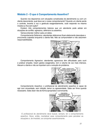 Módulo 2 - O que é Comportamento Assertivo?
Quando nos deparamos com situações complicadas de atendimento ou com um
cliente descontente, qual deve ser o nosso comportamento? Quando um cliente perde
o controle, levanta a voz e gesticula exageradamente, você responde na mesma
moeda ou fica sem ação?
Existem três comportamentos básicos que um atendente pode adotar em
situações de conflito: agressivo, defensivo ou assertivo.
Vamos entender melhor cada um deles.
Comportamento Defensivo: atendentes defensivos ficam elaborando desculpas e
procurando culpados enquanto o cliente fala. Não se comprometem e não assumem
responsabilidades.
Comportamento Agressivo: atendentes agressivos têm dificuldade para ouvir
e praticar empatia. Usam gestos exagerados, tom e volume de voz mais intensos.
Atacam o cliente e não se importam com a solução do problema.
Comportamento Assertivo: o profissional de atendimento assertivo é capaz de
agir com sinceridade, sem inibição, temor ou agressividade. Sabe ser firme quando
necessário. Sabe dizer não de forma apropriada e convincente.
O profissional de atendimento deve buscar, sempre, ter o comportamento
assertivo. Deve, então, mentalizar esse comportamento para perceber as
situações e, de imediato, se comportar assertivamente.
37
 