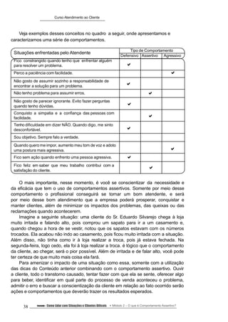 Situações enfrentadas pelo Atendente
Fico constrangido quando tenho que enfrentar alguém
para resolver um problema.
Tipo de Comportamento
Defensivo

Assertivo Agressivo
Perco a paciência com facilidade. 
Não gosto de assumir sozinho a responsabilidade de
encontrar a solução para um problema. 
Não tenho problema para assumir erros. 
Não gosto de parecer ignorante. Evito fazer perguntas
quando tenho dúvidas. 
Conquisto a simpatia e a confiança das pessoas com
facilidade. 
Tenho dificuldade em dizer NÃO. Quando digo, me sinto
desconfortável. 
Sou objetivo. Sempre falo a verdade.
Quando quero me impor, aumento meu tom de voz e adoto
uma postura mais agressiva. 
Fico sem ação quando enfrento uma pessoa agressiva. 
Fico feliz em saber que meu trabalho contribui com a
satisfação do cliente.

Curso Atendimento ao Cliente
Veja exemplos desses conceitos no quadro a seguir, onde apresentamos e
caracterizamos uma série de comportamentos.
O mais importante, nesse momento, é você se conscientizar da necessidade e
da eficácia que tem o uso de comportamentos assertivos. Somente por meio desse
comportamento o profissional conseguirá se tornar um bom atendente, e será
por meio desse bom atendimento que a empresa poderá prosperar, conquistar e
manter clientes, além de minimizar os impactos dos problemas, das queixas ou das
reclamações quando acontecerem.
Imagine a seguinte situação: uma cliente do Sr. Eduardo Silvarejo chega à loja
muito irritada e falando alto, pois comprou um sapato para ir a um casamento e,
quando chegou a hora de se vestir, notou que os sapatos estavam com os números
trocados. Ela acabou não indo ao casamento, pois ficou muito irritada com a situação.
Além disso, não tinha como ir à loja realizar a troca, pois já estava fechada. Na
segunda-feira, logo cedo, ela foi à loja realizar a troca. é lógico que o comportamento
da cliente, ao chegar, será o pior possível. Além de irritada e de falar alto, você pode
ter certeza de que muito mais coisa ela fará.
Para amenizar o impacto de uma situação como essa, somente com a utilização
das dicas do Conteúdo anterior combinando com o comportamento assertivo. Ouvir
a cliente, todo o transtorno causado, tentar fazer com que ela se sente, oferecer algo
para beber, identificar em qual parte do processo de venda aconteceu o problema,
admitir o erro e buscar a conscientização da cliente em relação ao fato ocorrido serão
ações e comportamentos que deverão trazer os resultados esperados.
38 Conteúdo – Como Lidar com Situações e Clientes Difíceis Módulo 2 – O que é Comportamento Assertivo?
 