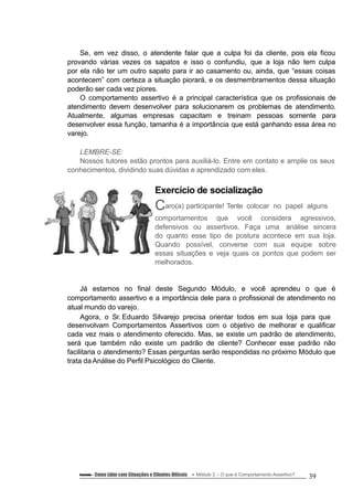 Se, em vez disso, o atendente falar que a culpa foi da cliente, pois ela ficou
provando várias vezes os sapatos e isso o confundiu, que a loja não tem culpa
por ela não ter um outro sapato para ir ao casamento ou, ainda, que “essas coisas
acontecem” com certeza a situação piorará, e os desmembramentos dessa situação
poderão ser cada vez piores.
O comportamento assertivo é a principal característica que os profissionais de
atendimento devem desenvolver para solucionarem os problemas de atendimento.
Atualmente, algumas empresas capacitam e treinam pessoas somente para
desenvolver essa função, tamanha é a importância que está ganhando essa área no
varejo.
LEMBRE-SE:
Nossos tutores estão prontos para auxiliá-lo. Entre em contato e amplie os seus
conhecimentos, dividindo suas dúvidas e aprendizado com eles.
Exercício de socialização
Caro(a) participante! Tente colocar no papel alguns
comportamentos que você considera agressivos,
defensivos ou assertivos. Faça uma análise sincera
do quanto esse tipo de postura acontece em sua loja.
Quando possível, converse com sua equipe sobre
essas situações e veja quais os pontos que podem ser
melhorados.
Já estamos no final deste Segundo Módulo, e você aprendeu o que é
comportamento assertivo e a importância dele para o profissional de atendimento no
atual mundo do varejo.
Agora, o Sr. Eduardo Silvarejo precisa orientar todos em sua loja para que
desenvolvam Comportamentos Assertivos com o objetivo de melhorar e qualificar
cada vez mais o atendimento oferecido. Mas, se existe um padrão de atendimento,
será que também não existe um padrão de cliente? Conhecer esse padrão não
facilitaria o atendimento? Essas perguntas serão respondidas no próximo Módulo que
trata da Análise do Perfil Psicológico do Cliente.
Conteúdo – Como Lidar com Situações e Clientes Difíceis Módulo 2 – O que é Comportamento Assertivo? 39
 
