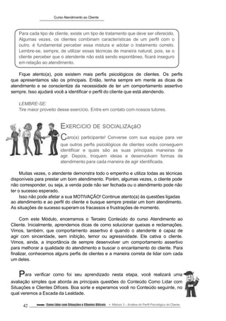 Curso Atendimento ao Cliente
Para cada tipo de cliente, existe um tipo de tratamento que deve ser oferecido.
Algumas vezes, os clientes combinam características de um perfil com o
outro. é fundamental perceber essa mistura e adotar o tratamento correto.
Lembre-se, sempre, de utilizar essas técnicas de maneira natural, pois, se o
cliente perceber que o atendente não está sendo espontâneo, ficará inseguro
em relação ao atendimento.
Fique atento(a), pois existem mais perfis psicológicos de clientes. Os perfis
que apresentamos são os principais. Então, tenha sempre em mente as dicas de
atendimento e se conscientize da necessidade de ter um comportamento assertivo
sempre. Isso ajudará você a identificar o perfil do cliente que está atendendo.
LEMBRE-SE:
Tire maior proveito desse exercício. Entre em contato com nossos tutores.
EXERCíCIO DE SOCIALIZAçãO
Caro(a) participante! Converse com sua equipe para ver
que outros perfis psicológicos de clientes vocês conseguem
identificar e quais são as suas principais maneiras de
agir. Depois, troquem ideias e desenvolvam formas de
atendimento para cada maneira de agir identificada.
Muitas vezes, o atendente demonstra todo o empenho e utiliza todas as técnicas
disponíveis para prestar um bom atendimento. Porém, algumas vezes, o cliente pode
não corresponder, ou seja, a venda pode não ser fechada ou o atendimento pode não
ter o sucesso esperado.
Isso não pode afetar a sua MOTIVAÇÃO! Continue atento(a) às questões ligadas
ao atendimento e ao perfil do cliente e busque sempre prestar um bom atendimento.
As situações de sucesso superam os fracassos e frustrações de momento.
Com este Módulo, encerramos o Terceiro Conteúdo do curso Atendimento ao
Cliente. Inicialmente, aprendemos dicas de como solucionar queixas e reclamações.
Vimos, também, que comportamento assertivo é quando o atendente é capaz de
agir com sinceridade, sem inibição, temor ou agressividade. Ele cativa o cliente.
Vimos, ainda, a importância de sempre desenvolver um comportamento assertivo
para melhorar a qualidade do atendimento e buscar o encantamento do cliente. Para
finalizar, conhecemos alguns perfis de clientes e a maneira correta de lidar com cada
um deles.
Para verificar como foi seu aprendizado nesta etapa, você realizará uma
avaliação simples que aborda as principais questões do Conteúdo Como Lidar com
Situações e Clientes Difíceis. Boa sorte e esperamos você no Conteúdo seguinte, no
qual veremos a Escada da Lealdade.
42 Conteúdo – Como Lidar com Situações e Clientes Difíceis Módulo 3 – Análise do Perfil Psicológico do Cliente
 