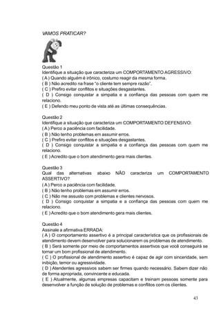 VAMOS PRATICAR?
Questão 1
Identifique a situação que caracteriza um COMPORTAMENTO AGRESSIVO:
( A ) Quando alguém é irônico, costumo reagir da mesma forma.
( B ) Não acredito na frase “o cliente tem sempre razão”.
( C ) Prefiro evitar conflitos e situações desgastantes.
( D ) Consigo conquistar a simpatia e a confiança das pessoas com quem me
relaciono.
( E ) Defendo meu ponto de vista até as últimas consequências.
Questão 2
Identifique a situação que caracteriza um COMPORTAMENTO DEFENSIVO:
( A ) Perco a paciência com facilidade.
( B ) Não tenho problemas em assumir erros.
( C ) Prefiro evitar conflitos e situações desgastantes.
( D ) Consigo conquistar a simpatia e a confiança das pessoas com quem me
relaciono.
( E ) Acredito que o bom atendimento gera mais clientes.
Questão 3
Qual das alternativas abaixo NÃO caracteriza um COMPORTAMENTO
ASSERTIVO?
( A ) Perco a paciência com facilidade.
( B ) Não tenho problemas em assumir erros.
( C ) Não me assusto com problemas e clientes nervosos.
( D ) Consigo conquistar a simpatia e a confiança das pessoas com quem me
relaciono.
( E ) Acredito que o bom atendimento gera mais clientes.
Questão 4
Assinale a afirmativa ERRADA:
( A ) O comportamento assertivo é a principal característica que os profissionais de
atendimento devem desenvolver para solucionarem os problemas de atendimento.
( B ) Será somente por meio de comportamentos assertivos que você conseguirá se
tornar um bom profissional de atendimento.
( C ) O profissional de atendimento assertivo é capaz de agir com sinceridade, sem
inibição, temor ou agressividade.
( D ) Atendentes agressivos sabem ser firmes quando necessário. Sabem dizer não
de forma apropriada, convincente e educada.
( E ) Atualmente, algumas empresas capacitam e treinam pessoas somente para
desenvolver a função de solução de problemas e conflitos com os clientes.
43
 