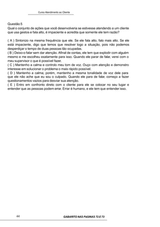 Curso Atendimento ao Cliente
Questão 5
Qual o conjunto de ações que você desenvolveria se estivesse atendendo a um cliente
que usa gestos e fala alto, é impaciente e acredita que somente ele tem razão?
( A ) Sintonizo na mesma frequência que ele. Se ele fala alto, falo mais alto. Se ele
está impaciente, digo que temos que resolver logo a situação, pois não podemos
desperdiçar o tempo de duas pessoas tão ocupadas.
( B ) Deixo-o falar sem dar atenção. Afinal de contas, ele tem que explodir com alguém
mesmo e me escolheu exatamente para isso. Quando ele parar de falar, verei com o
meu supervisor o que é possível fazer.
( C ) Mantenho a calma e controlo meu tom de voz. Ouço com atenção e demonstro
interesse em solucionar o problema o mais rápido possível.
( D ) Mantenho a calma; porém, mantenho a mesma tonalidade de voz dele para
que ele não ache que eu sou o culpado. Quando ele para de falar, começo a fazer
questionamentos vazios para desviar sua atenção.
( E ) Entro em confronto direto com o cliente para ele se colocar no seu lugar e
entender que as pessoas podem errar. Errar é humano, e ele tem que entender isso.
44 GABARITO NAS PáGINAS 72 E 73
 