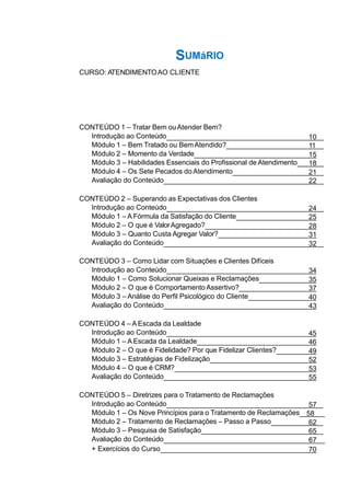CONTEÚDO 1 – Tratar Bem ouAtender Bem?
Introdução ao Conteúdo 10
Módulo 1 – Bem Tratado ou BemAtendido? 11
Módulo 2 – Momento da Verdade 15
Módulo 3 – Habilidades Essenciais do Profissional de Atendimento 18
Módulo 4 – Os Sete Pecados do Atendimento 21
Avaliação do Conteúdo 22
CONTEÚDO 2 – Superando as Expectativas dos Clientes
Introdução ao Conteúdo 24
Módulo 1 – A Fórmula da Satisfação do Cliente 25
Módulo 2 – O que é ValorAgregado? 28
Módulo 3 – Quanto Custa Agregar Valor? 31
Avaliação do Conteúdo 32
CONTEÚDO 3 – Como Lidar com Situações e Clientes Difíceis
Introdução ao Conteúdo 34
Módulo 1 – Como Solucionar Queixas e Reclamações 35
Módulo 2 – O que é Comportamento Assertivo? 37
Módulo 3 – Análise do Perfil Psicológico do Cliente 40
Avaliação do Conteúdo 43
CONTEÚDO 4 – A Escada da Lealdade
Introdução ao Conteúdo 45
Módulo 1 – A Escada da Lealdade 46
Módulo 2 – O que é Fidelidade? Por que Fidelizar Clientes? 49
Módulo 3 – Estratégias de Fidelização 52
Módulo 4 – O que é CRM? 53
Avaliação do Conteúdo 55
CONTEÚDO 5 – Diretrizes para o Tratamento de Reclamações
Introdução ao Conteúdo 57
Módulo 1 – Os Nove Princípios para o Tratamento de Reclamações 58
Módulo 2 – Tratamento de Reclamações – Passo a Passo 62
Módulo 3 – Pesquisa de Satisfação 65
Avaliação do Conteúdo 67
+ Exercícios do Curso 70
SUMáRIO
CURSO: ATENDIMENTOAO CLIENTE
 