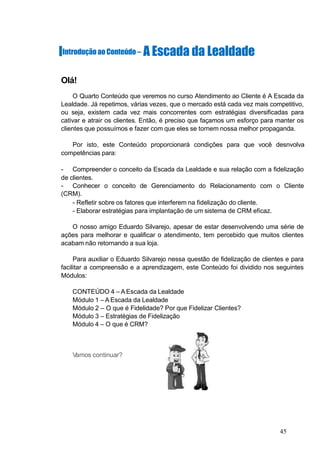 IIntroduçãoao Conteúdo – A Escada da Lealdade
Olá!
O Quarto Conteúdo que veremos no curso Atendimento ao Cliente é A Escada da
Lealdade. Já repetimos, várias vezes, que o mercado está cada vez mais competitivo,
ou seja, existem cada vez mais concorrentes com estratégias diversificadas para
cativar e atrair os clientes. Então, é preciso que façamos um esforço para manter os
clientes que possuímos e fazer com que eles se tornem nossa melhor propaganda.
Por isto, este Conteúdo proporcionará condições para que você desnvolva
competências para:
- Compreender o conceito da Escada da Lealdade e sua relação com a fidelização
de clientes.
- Conhecer o conceito de Gerenciamento do Relacionamento com o Cliente
(CRM).
- Refletir sobre os fatores que interferem na fidelização do cliente.
- Elaborar estratégias para implantação de um sistema de CRM eficaz.
O nosso amigo Eduardo Silvarejo, apesar de estar desenvolvendo uma série de
ações para melhorar e qualificar o atendimento, tem percebido que muitos clientes
acabam não retornando a sua loja.
Para auxiliar o Eduardo Silvarejo nessa questão de fidelização de clientes e para
facilitar a compreensão e a aprendizagem, este Conteúdo foi dividido nos seguintes
Módulos:
CONTEÚDO 4 – A Escada da Lealdade
Módulo 1 – A Escada da Lealdade
Módulo 2 – O que é Fidelidade? Por que Fidelizar Clientes?
Módulo 3 – Estratégias de Fidelização
Módulo 4 – O que é CRM?
Vamos continuar?
45
 