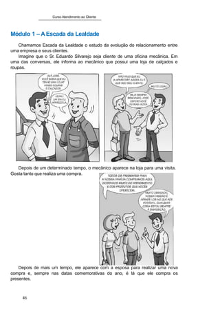 Curso Atendimento ao Cliente
Módulo 1 – AEscada da Lealdade
Chamamos Escada da Lealdade o estudo da evolução do relacionamento entre
uma empresa e seus clientes.
Imagine que o Sr. Eduardo Silvarejo seja cliente de uma oficina mecânica. Em
uma das conversas, ele informa ao mecânico que possui uma loja de calçados e
roupas.
Depois de um determinado tempo, o mecânico aparece na loja para uma visita.
Gosta tanto que realiza uma compra.
Depois de mais um tempo, ele aparece com a esposa para realizar uma nova
compra e, sempre nas datas comemorativas do ano, é lá que ele compra os
presentes.
46
 