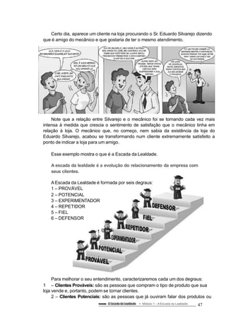 Certo dia, aparece um cliente na loja procurando o Sr. Eduardo Silvarejo dizendo
que é amigo do mecânico e que gostaria de ter o mesmo atendimento.
Note que a relação entre Silvarejo e o mecânico foi se tornando cada vez mais
intensa à medida que crescia o sentimento de satisfação que o mecânico tinha em
relação à loja. O mecânico que, no começo, nem sabia da existência da loja do
Eduardo Silvarejo, acabou se transformando num cliente extremamente satisfeito a
ponto de indicar a loja para um amigo.
Esse exemplo mostra o que é a Escada da Lealdade.
A escada da lealdade é a evolução do relacionamento da empresa com
seus clientes.
A Escada da Lealdade é formada por seis degraus:
1 – PROVÁVEL
2 – POTENCIAL
3 – EXPERIMENTADOR
4 – REPETIDOR
5 – FIEL
6 – DEFENSOR
Para melhorar o seu entendimento, caracterizaremos cada um dos degraus:
1 – Clientes Prováveis: são as pessoas que compram o tipo de produto que sua
loja vende e, portanto, podem se tornar clientes.
2 – Clientes Potenciais: são as pessoas que já ouviram falar dos produtos ou
Conteúdo – A Escada da Lealdade Módulo 1 –A Escada da Lealdade 47
 