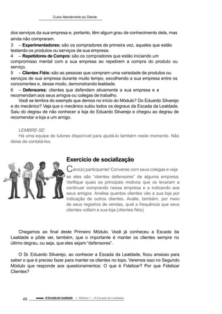 Curso Atendimento ao Cliente
dos serviços da sua empresa e, portanto, têm algum grau de conhecimento dela, mas
ainda não compraram.
3 – Experimentadores: são os compradores de primeira vez, aqueles que estão
testando os produtos ou serviços de sua empresa.
4 – Repetidores de Compra: são os compradores que estão iniciando um
compromisso mental com a sua empresa ao repetirem a compra do produto ou
serviço.
5 – Clientes Fiéis: são as pessoas que compram uma variedade de produtos ou
serviços de sua empresa durante muito tempo, escolhendo a sua empresa entre os
concorrentes e, desse modo, demonstrando lealdade.
6 – Defensores: clientes que defendem ativamente a sua empresa e a
recomendam aos seus amigos ou colegas de trabalho.
Você se lembra do exemplo que demos no início do Módulo? Do Eduardo Silvarejo
e do mecânico? Veja que o mecânico subiu todos os degraus da Escada da Lealdade.
Saiu do degrau de não conhecer a loja do Eduardo Silvarejo e chegou ao degrau de
recomendar a loja a um amigo.
LEMBRE-SE:
Há uma equipe de tutores disponível para ajudá-lo também neste momento. Não
deixe de contatá-los.
Exercício de socialização
Caro(a) participante! Converse com seus colegas e veja
se eles são “clientes defensores” de alguma empresa.
Verifique quais os principais motivos que os levaram a
continuar comprando nessa empresa e a indicando aos
seus amigos. Analise quantos clientes vão a sua loja por
indicação de outros clientes. Avalie, também, por meio
de seus registros de vendas, qual a frequência que seus
clientes voltam a sua loja (clientes fiéis).
Chegamos ao final deste Primeiro Módulo. Você já conheceu a Escada da
Lealdade e pôde ver, também, que o importante é manter os clientes sempre no
último degrau, ou seja, que eles sejam “defensores”.
O Sr. Eduardo Silvarejo, ao conhecer a Escada da Lealdade, ficou ansioso para
saber o que é preciso fazer para manter os clientes no topo. Veremos isso no Segundo
Módulo que responde aos questionamentos: O que é Fidelizar? Por que Fidelizar
Clientes?
48 Conteúdo – A Escadada Lealdade Módulo 1 – A Escada da Lealdade
 