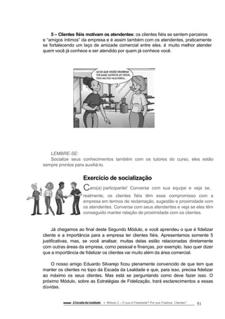 5 – Clientes fiéis motivam os atendentes: os clientes fiéis se sentem parceiros
e “amigos íntimos” da empresa e é assim também com os atendentes, praticamente
se fortalecendo um laço de amizade comercial entre eles. é muito melhor atender
quem você já conhece e ser atendido por quem já conhece você.
LEMBRE-SE:
Socialize seus conhecimentos também com os tutores do curso, eles estão
sempre prontos para auxiliá-lo.
Exercício de socialização
Caro(a) participante! Converse com sua equipe e veja se,
realmente, os clientes fiéis têm esse compromisso com a
empresa em termos de reclamação, sugestão e proximidade com
os atendentes. Converse com seus atendentes e veja se eles têm
conseguido manter relação de proximidade com os clientes.
Já chegamos ao final deste Segundo Módulo, e você aprendeu o que é fidelizar
cliente e a importância para a empresa ter clientes fiéis. Apresentamos somente 5
justificativas, mas, se você analisar, muitas delas estão relacionadas diretamente
com outras áreas da empresa, como pessoal e finanças, por exemplo. Isso quer dizer
que a importância de fidelizar os clientes vai muito além da área comercial.
O nosso amigo Eduardo Silvarejo ficou plenamente convencido de que tem que
manter os clientes no topo da Escada da Lealdade e que, para isso, precisa fidelizar
ao máximo os seus clientes. Mas está se perguntando como deve fazer isso. O
próximo Módulo, sobre as Estratégias de Fidelização, trará esclarecimentos a essas
dúvidas.
Conteúdo – A Escadada Lealdade Módulo 2 – O que é Fidelidade? Por que Fidelizar Clientes? 51
 