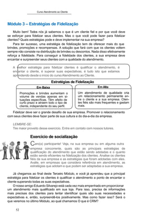 Curso Atendimento ao Cliente
Módulo 3 – Estratégias de Fidelização
Muito bem! Todos nós já sabemos o que é um cliente fiel e por que você deve
se esforçar para fidelizar seus clientes. Mas o que você pode fazer para fidelizar
clientes? Quais estratégias pode e deve implementar na sua empresa?
Para ter sucesso, uma estratégia de fidelização tem de oferecer mais do que
brindes, promoções e recompensas. A solução que fará com que os clientes voltem
sempre não consiste na distribuição de brindes ou descontos. Nada disso efetivamente
reforça a fidelidade. Para conseguir a fidelidade dos clientes, a sua empresa deve
encantar e surpreender seus clientes com a qualidade do atendimento.
A melhor estratégia para fidelizar clientes é qualificar o atendimento, é
encantar o cliente, é superar suas expectativas. é tudo isto que estamos
aprendendo desde o início do curso Atendimento ao Cliente.
Estratégias de Fidelização
Em Baixa
Promoções e brindes aumentam o
volume de vendas apenas em si-
tuações específicas. Têm efeito de
curto prazo e atraem todo o tipo de
cliente, independente do seu perfil.
Em Alta
Um atendimento de qualidade cria
um relacionamento permanente en-
tre o cliente e a sua empresa. Clien-
tes fiéis são mais frequentes e gastam
mais.
Fidelizar deve ser o grande desafio de sua empresa. Promover o relacionamento
com seus clientes deve fazer parte de sua cultura e do dia-a-dia da empresa.
LEMBRE-SE:
Tire maior proveito desse exercício. Entre em contato com nossos tutores.
Exercício de socialização
Caro(a) participante! Veja, na sua empresa ou em alguma outra
empresa concorrente, quais são as principais estratégias de
qualificação do atendimento que estão sendo adotadas e o quanto
estão sendo eficientes na fidelização dos clientes. Analise os clientes
fiéis da sua empresa e as estratégias que foram adotadas com eles.
Avalie, em empresas que considera referência em atendimento, as
estratégias que adotam e que podem ser adaptadas a sua empresa.
Já chegamos ao final deste Terceiro Módulo, e você já aprendeu que a principal
estratégia para fidelizar os clientes é qualificar o atendimento a ponto de encantar o
cliente superando todas as suas expectativas.
O nosso amigo Eduardo Silvarejo está cada vez mais empenhado em proporcionar
um atendimento mais qualificado em sua loja. Para isso, precisa de informações
mais precisas dos clientes para tentar identificar quais são suas necessidades e
expectativas e, então, surpreendê-los positivamente. Mas como fazer isso? Será o
que veremos no último Módulo, ao qual chamamos O que é CRM?
52
 