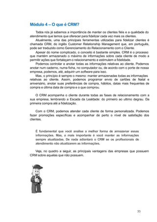 Módulo 4 – O que é CRM?
Todos nós já sabemos a importância de manter os clientes fiéis e a qualidade do
atendimento que temos que oferecer para fidelizar cada vez mais os clientes.
Atualmente, uma das principais ferramentas utilizadas para fidelizar clientes é
chamada CRM, do inglês Customer Relationship Management que, em português,
pode ser traduzido como Gerenciamento do Relacionamento com o Cliente.
Apesar do nome complicado, o conceito é bastante simples. CRM é o processo
que mantém armazenado o máximo de informações sobre cada cliente de modo a
permitir ações que fortaleçam o relacionamento e estimulem a fidelidade.
Podemos controlar e anotar todas as informações relativas ao cliente. Podemos
anotar num caderno, numa ficha, no computador ou, de acordo com o porte de nossa
empresa, podemos, até, adquirir um software para isso.
Mas, o princípio é sempre o mesmo: manter armazenadas todas as informações
relativas ao cliente. Assim, podemos programar envio de cartões de Natal e
aniversário, anotar suas preferências de compra, hábitos, datas mais frequentes de
compra e última data de compra e o que comprou.
O CRM acompanha o cliente durante todas as fases de relacionamento com a
sua empresa, lembrando a Escada da Lealdade: do primeiro ao ultimo degrau. Da
primeira compra até a fidelização.
Com o CRM, podemos atender cada cliente de forma personalizada. Podemos
fazer promoções específicas e acompanhar de perto o nível de satisfação dos
clientes.
É fundamental que você analise a melhor forma de armazenar essas
informações. Mas, o mais importante é você manter as informações
sempre atualizadas. De nada adiantará o CRM se os profissionais de
atendimento não atualizarem as informações.
Veja, no quadro a seguir, as principais vantagens das empresas que possuem
CRM sobre aquelas que não possuem.
53
 