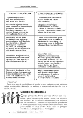 Curso Atendimento ao Cliente
EMPRESAS QUE TÊM CRM
Conhecem em detalhes o
perfil e as preferências de
cada um de seus clientes.
Possuem os registros com os
dados e histórico de relacionamento
de todos os seus clientes.
Quando um colaborador, por
exemplo, deixa a empresa, as
informações do cliente ficam.
São capazes de criar ações
promocionais e de fidelização
segmentadas por perfil de cliente.
Exemplo: a loja do Eduardo
Silvarejo pode encaminhar,
por e-mail, um convite para
lançamento de uma determinada
estação e linha de produtos.
São capazes de agendar visitas,
telefonemas e envio de e-mail e
correspondência de acordo com
a frequência de cada cliente.
São capazes de planejar ações
de treinamento e desenvolvimento
de seus colaboradores, de acordo
com o perfil e as tendências de
mudança de seus clientes.
EMPRESAS QUE NÃO TÊM CRM
Conhecem apenas parcialmente
alguns detalhes dos clientes
mais frequentes.
Não possuem informações
detalhadas sobre os clientes.
Quando um colaborador deixa a
empresa, boa parte das informações
sobre o cliente se perde.
Correm o risco de cometer gafes
imperdoáveis, como, por exemplo,
convidar para comparecer à loja
para comprar presente do Dia das
Mães quando a mesma já faleceu.
Encaminham e-mail
indiscriminadamente dizendo
“faz tempo que a gente não se
vê. Faça-nos uma visita” para os
clientes que, de fato, não compram
há muito tempo, como também
para os clientes que fizeram
compras na semana passada.
Não conhecem exatamente o
perfil de seus clientes; logo,
não são capazes de elaborar
ações de treinamento e
desenvolvimento adequadas.
LEMBRE-SE:
Existe uma série de possibilidades de ampliar os seus conhecimentos e aproveitar
melhor os Conteúdos. Não deixe de socializar o seu aprendizado também com a
tutoria do curso.
Exercício de socialização
Caro(a) participante! Numa conversa informal com sua
equipe, questione quem já foi alvo de contato com empresas
que mantém CRM ou teve contato desastroso com empresas
que não tinham CRM. Questione sua equipe sobre quais seriam
as informações necessárias para realizar um atendimento mais
personalizado aos seus clientes. Avalie quais as principais
dificuldades para registrar essas informações.
54 Conteúdo – A Escada da Lealdade Módulo 4 – O que é CRM?
 