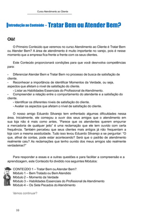 Curso Atendimento ao Cliente
IIntroduçãoao Conteúdo – Tratar Bem ou Atender Bem?
Olá!
O Primeiro Conteúdo que veremos no curso Atendimento ao Cliente é Tratar Bem
ou Atender Bem? A área de atendimento é muito importante no varejo, pois é nesse
momento que a empresa fica frente a frente com os seus clientes.
Este Conteúdo proporcionará condições para que você desnvolva competências
para:
- Diferenciar Atender Bem e Tratar Bem no processo de busca de satisfação de
cliente.
- Reconhecer a importância de identificar Momentos da Verdade, ou seja,
aspectos que afetam o nível de satisfação do cliente.
- Listar as Habilidades Essenciais do Profissional de Atendimento.
- Compreender a relação entre o comportamento do atendente e a satisfação do
cliente.
- Identificar os diferentes níveis de satisfação do cliente.
- Avaliar os aspectos que afetam o nível de satisfação do cliente.
O nosso amigo Eduardo Silvarejo tem enfrentado algumas dificuldades nessa
área. Inicialmente, ele começou a ouvir dos seus amigos que o atendimento em
sua loja não é mais como antes. “Parece que os atendentes querem empurrar
a mercadoria de qualquer jeito” é uma reclamação que ele tem ouvido com certa
frequência. Também percebeu que seus clientes mais antigos já não frequentam a
loja com a mesma assiduidade. Tudo isso levou Eduardo Silvarejo a se perguntar: “O
que, afinal de contas, pode estar acontecendo? Será que o padrão de atendimento
realmente caiu? As reclamações que tenho ouvido dos meus amigos são realmente
verdadeiras?”
Para responder a essas e a outras questões e para facilitar a compreensão e a
aprendizagem, este Conteúdo foi dividido nos seguintes Módulos:
CONTEÚDO 1 – Tratar Bem ouAtender Bem?
Módulo 1 – Bem Tratado ou BemAtendido
Módulo 2 – Momento da Verdade
Módulo 3 – Habilidades Essenciais do Profissional de Atendimento
Módulo 4 – Os Sete Pecados doAtendimento
Vamos continuar?
10
 