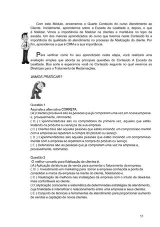 Com este Módulo, encerramos o Quarto Conteúdo do curso Atendimento ao
Cliente. Inicialmente, aprendemos sobre a Escada da Lealdade e, depois, o que
é fidelizar. Vimos a importância de fidelizar os clientes e mantê-los no topo da
escada. Um dos maiores aprendizados do curso que tivemos neste Conteúdo foi a
importância da qualidade do atendimento no processo de fidelização do cliente. Por
fim, aprendemos o que é CRM e a sua importância.
Para verificar como foi seu aprendizado nesta etapa, você realizará uma
avaliação simples que aborda as principais questões do Conteúdo A Escada da
Lealdade. Boa sorte e esperamos você no Conteúdo seguinte no qual veremos as
Diretrizes para o Tratamento de Reclamações.
VAMOS PRATICAR?
Questão 1
Assinale a alternativa CORRETA:
(A) Clientes prováveis são as pessoas que já compraram uma vez em nossa empresa
e, provavelmente, retornarão.
( B ) Experimentadores são os compradores de primeira vez, aqueles que estão
testando os produtos ou serviços de sua empresa.
( C ) Clientes fiéis são aquelas pessoas que estão iniciando um compromisso mental
com a empresa ao repetirem a compra do produto ou serviço.
( D ) Experimentadores são aquelas pessoas que estão iniciando um compromisso
mental com a empresa ao repetirem a compra do produto ou serviço.
( E ) Defensores são as pessoas que já compraram uma vez na empresa e,
provavelmente, retornarão.
Questão 2
O melhor conceito para fidelização de clientes é:
( A ) Aplicação de técnicas de venda para aumentar o faturamento da empresa.
( B ) Investimento em marketing para tornar a empresa conhecida a ponto de
consolidar a marca da empresa na mente do cliente, fidelizando-o.
( C ) Realização de melhoria nas instalações da empresa com o intuito de deixá-las
mais confortáveis ao cliente.
( D ) Aplicação consciente e sistemática de determinadas estratégias de atendimento,
cuja finalidade é intensificar o relacionamento entre uma empresa e seus clientes.
( E ) Conjunto de técnicas e ferramentas de atendimento para proporcionar aumento
de vendas e captação de novos clientes.
55
 
