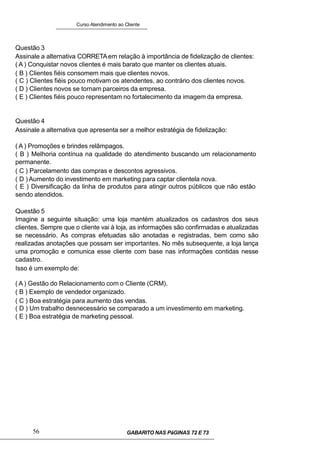 Curso Atendimento ao Cliente
Questão 3
Assinale a alternativa CORRETAem relação à importância de fidelização de clientes:
( A ) Conquistar novos clientes é mais barato que manter os clientes atuais.
( B ) Clientes fiéis consomem mais que clientes novos.
( C ) Clientes fiéis pouco motivam os atendentes, ao contrário dos clientes novos.
( D ) Clientes novos se tornam parceiros da empresa.
( E ) Clientes fiéis pouco representam no fortalecimento da imagem da empresa.
Questão 4
Assinale a alternativa que apresenta ser a melhor estratégia de fidelização:
( A ) Promoções e brindes relâmpagos.
( B ) Melhoria contínua na qualidade do atendimento buscando um relacionamento
permanente.
( C ) Parcelamento das compras e descontos agressivos.
( D ) Aumento do investimento em marketing para captar clientela nova.
( E ) Diversificação da linha de produtos para atingir outros públicos que não estão
sendo atendidos.
Questão 5
Imagine a seguinte situação: uma loja mantém atualizados os cadastros dos seus
clientes. Sempre que o cliente vai à loja, as informações são confirmadas e atualizadas
se necessário. As compras efetuadas são anotadas e registradas, bem como são
realizadas anotações que possam ser importantes. No mês subsequente, a loja lança
uma promoção e comunica esse cliente com base nas informações contidas nesse
cadastro.
Isso é um exemplo de:
( A ) Gestão do Relacionamento com o Cliente (CRM).
( B ) Exemplo de vendedor organizado.
( C ) Boa estratégia para aumento das vendas.
( D ) Um trabalho desnecessário se comparado a um investimento em marketing.
( E ) Boa estratégia de marketing pessoal.
56 GABARITO NAS PáGINAS 72 E 73
 