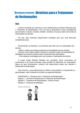 IIntroduçãoao Conteúdo – Diretrizes para o Tratamento
de Reclamações
Olá!
O último Conteúdo que veremos no curso Atendimento ao Cliente é Diretrizes para
o Tratamento de Reclamações. Uma vez que já aprendemos várias competências
para encantar o cliente, é preciso, também, conhecer um pouco sobre como tratar as
reclamações dos clientes.
Por isto, este Conteúdo proporcionará condições para que você desnvolva
competências para:
- Compreender as diretrizes e os princípios para lidar com as reclamações dos
clientes.
- Medir e avaliar seus esforços pela busca da satisfação de seus clientes.
- Construir uma imagem sólida e positiva no mercado a partir da implantação de
estratégias que possam contribuir para o tratamento das reclamações.
- Criar espaços e estratégias para ouvir queixas e reclamações de clientes.
O nosso amigo Eduardo Silvarejo tem percebido vários movimentos da
concorrência e de outras empresas nessa questão de tratamento de reclamações.
Alguns de seus fornecedores, inclusive, têm desenvolvido ações que orientam o
tratamento de reclamações.
Para encerrar o curso Atendimento ao Cliente e para facilitar a compreensão e a
aprendizagem, este Conteúdo foi dividido nos seguintes Módulos:
CONTEÚDO 5 – Diretrizes para o Tratamento de Reclamações
Módulo 1 – Os Nove Princípios para o Tratamento de Reclamações
Módulo 2 – Tratamento de Reclamações – Passo a Passo
Módulo 3 – Pesquisa de Satisfação
Vamos continuar?
57
 