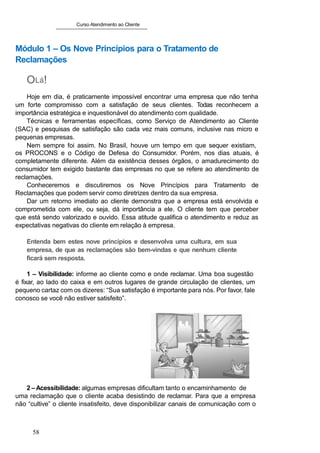 Curso Atendimento ao Cliente
Módulo 1 – Os Nove Princípios para o Tratamento de
Reclamações
OLá!
Hoje em dia, é praticamente impossível encontrar uma empresa que não tenha
um forte compromisso com a satisfação de seus clientes. Todas reconhecem a
importância estratégica e inquestionável do atendimento com qualidade.
Técnicas e ferramentas específicas, como Serviço de Atendimento ao Cliente
(SAC) e pesquisas de satisfação são cada vez mais comuns, inclusive nas micro e
pequenas empresas.
Nem sempre foi assim. No Brasil, houve um tempo em que sequer existiam,
os PROCONS e o Código de Defesa do Consumidor. Porém, nos dias atuais, é
completamente diferente. Além da existência desses órgãos, o amadurecimento do
consumidor tem exigido bastante das empresas no que se refere ao atendimento de
reclamações.
Conheceremos e discutiremos os Nove Princípios para Tratamento de
Reclamações que podem servir como diretrizes dentro da sua empresa.
Dar um retorno imediato ao cliente demonstra que a empresa está envolvida e
comprometida com ele, ou seja, dá importância a ele. O cliente tem que perceber
que está sendo valorizado e ouvido. Essa atitude qualifica o atendimento e reduz as
expectativas negativas do cliente em relação à empresa.
Entenda bem estes nove princípios e desenvolva uma cultura, em sua
empresa, de que as reclamações são bem-vindas e que nenhum cliente
ficará sem resposta.
1 – Visibilidade: informe ao cliente como e onde reclamar. Uma boa sugestão
é fixar, ao lado do caixa e em outros lugares de grande circulação de clientes, um
pequeno cartaz com os dizeres: “Sua satisfação é importante para nós. Por favor, fale
conosco se você não estiver satisfeito”.
2 –Acessibilidade: algumas empresas dificultam tanto o encaminhamento de
uma reclamação que o cliente acaba desistindo de reclamar. Para que a empresa
não “cultive” o cliente insatisfeito, deve disponibilizar canais de comunicação com o
58
 
