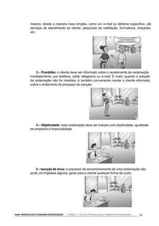 mesmo, desde a maneira mais simples, como um e-mail ou telefone específico, até
serviços de atendimento ao cliente, pesquisas de satisfação, formulários, enquetes,
etc.
3 – Prontidão: o cliente deve ser informado sobre o recebimento da reclamação
imediatamente, por telefone, carta, telegrama ou e-mail. E mais: quando a solução
da reclamação não for imediata, é também conveniente manter o cliente informado
sobre o andamento do processo de solução.
4 – Objetividade: toda reclamação deve ser tratada com objetividade, igualdade
de empenho e imparcialidade.
5 – Isenção de ônus: o processo de encaminhamento de uma reclamação não
pode, em hipótese alguma, gerar para o cliente qualquer forma de custo.
Conteúdo – Diretrizes parao Tratamento de Reclamações Módulo 1 – Os Nove Princípios para o Tratamento de Reclamações 59
 
