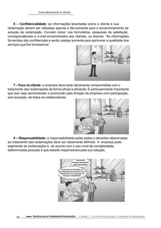 Curso Atendimento ao Cliente
6 – Confidencialidade: as informações levantadas sobre o cliente e sua
reclamação devem ser utilizadas apenas e tão-somente para o encaminhamento da
solução da reclamação. Convém incluir, nos formulários, pesquisas de satisfação,
correspondências e e-mail encaminhados aos clientes, os dizeres: “As informações
fornecidas são confidenciais e serão usadas somente para aprimorar a qualidade dos
serviços que lhe fornecemos”.
7 – Foco no cliente: a empresa deve estar ativamente comprometida com o
tratamento das reclamações de forma eficaz e eficiente. É particularmente importante
que isso seja demonstrado e promovido pela direção da empresa com participação,
sem exceção, de todos os colaboradores.
8 – Responsabilidade: a responsabilidade pelas ações e decisões relacionadas
ao tratamento das reclamações deve ser claramente definida. A empresa pode
segmentar as reclamações e, de acordo com o seu nível de complexidade,
determinadas pessoas é que estarão responsáveis pela sua solução.
60 Conteúdo – Diretrizes parao Tratamento de Reclamações Módulo 1 – Os Nove Princípios para o Tratamento de Reclamações
 